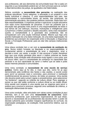 aos professores, até aos elementos da comunidade local. Dar a cada um
segundo a sua necessidade poderá ser um bom princípio para se cumprir
o ideal democrático da justiça, da igualdade e da fraternidade.

Sétima condição: a necessidade das parcerias na realização das
práticas educativas. Como sabemos, a educação é um projecto e uma
tarefa individual e colectiva. É uma responsabilidade dos pais, das
colectividades e comunidades locais, da escola, das autarquias, da
administração educativa, dos poderes políticos nacionais. Dada esta múl-
tipla responsabilidade, é imperioso pensar e estruturar a acção educativa
com base numa diversidade de parcerias. É bom ter presente que a
educação das gerações mais jovens é uma responsabilidade de todos e
que temos de unir esforços, recursos, motivações e inteligências para
cumprirmos o melhor possível o desafio educativo, tanto mais necessário
quanto a complexidade e a gravidade dos problemas não se
compadecem com uma acção individual isolada. Mesmo que haja uma
grande implicação de uma dada instituição, de uma dada organização, há
problemas que precisam da cooperação entre a Educação, a Segurança
Social, a Formação Profissional, para só citar três campos institucionais
da acção.

Uma oitava condição tem a ver com a necessidade de aceitação do
erro. Numa ordem fundada na liberdade e na responsabilidade, é
fundamental admitir a possibilidade de errar o diagnóstico, errar a
decisão e errar, por vezes, a acção. E não accionar o poder disciplinar
logo que uma acção pensada para servir o melhor possível se revela
deficiente. Esta condição está obviamente muito ligada a uma outra, que
há pouco referi, que é a necessidade da confiança na capacidade das
pessoas e na sua capacidade de servir o melhor que se sabe e pode
essas mesmas pessoas e comunidades.

Uma nona condição: a necessidade de uma escola de serviço
público. Como aqui já foi dito, e mais que dito, como foi já aqui
demonstrado pela evidência dos factos e das acções, a escola existe
para servir as pessoas reais e concretas, para promover a realização
multidimensional da pessoa humana, de todas as pessoas. Uma escola
não deveria existir para cumprir regras e procedimentos, para seleccionar
"os herdeiros", segundo os critérios da cultura oficial. Para segregar e
excluir os que não estão conforme a cultura oficial ou ao molde oficial.
Uma escola com projecto é uma escola que se organiza para servir o
público que a procura e promove, segundo uma variedade de critérios, a
realização diferenciada de todos.

Uma outra condição, aliás articulada com várias outras condições já aqui
referidas, tem a ver com uma necessidade de autonomia. Quer
autonomia profissional, quer autonomia organizacional. Do que disse,
decorre a necessidade de os profissionais das escolas terem o poder de
decisão suficiente para conceber margens significativas do currículo, da
organização pedagógica, da avaliação. Esta autonomia relativa, que se
constrói
 