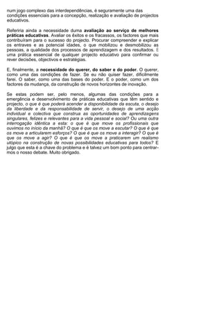 num jogo complexo das interdependências, é seguramente uma das
condições essenciais para a concepção, realização e avaliação de projectos
educativos.

Referiria ainda a necessidade duma avaliação ao serviço de melhores
práticas educativas. Avaliar os êxitos e os fracassos, os factores que mais
contribuíram para o sucesso do projecto. Procurar compreender e explicar
os entraves e as potencial idades, o que mobilizou e desmobilizou as
pessoas, a qualidade dos processos de aprendizagem e dos resultados. É
uma prática essencial de qualquer projecto educativo para confirmar ou
rever decisões, objectivos e estratégias.

E, finalmente, a necessidade do querer, do saber e do poder. O querer,
como uma das condições de fazer. Se eu não quiser fazer, dificilmente
farei. O saber, como uma das bases do poder. E o poder, como um dos
factores da mudança, da construção de novos horizontes de inovação.

Se estas podem ser, pelo menos, algumas das condições para a
emergência e desenvolvimento de práticas educativas que têm sentido e
projecto, o que é que poderá acender a disponibilidade da escuta, o desejo
da liberdade e da responsabilidade de servir, o desejo de uma acção
individual e colectiva que construa as oportunidades de aprendizagens
singulares, felizes e relevantes para a vida pessoal e social? Ou uma outra
interrogação idêntica a esta: o que é que move os profissionais que
ouvimos no início da manhã? O que é que os move a escutar? O que é que
os move a articularem esforços? O que é que os move a interagir? O que é
que os move a agir? O que é que os move a praticarem um realismo
utópico na construção de novas possibilidades educativas para todos? E
julgo que esta é a chave do problema e é talvez um bom ponto para centrar-
mos o nosso debate. Muito obrigado.
 