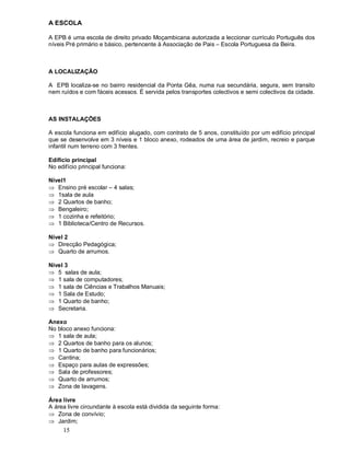 15
A ESCOLA
A EPB é uma escola de direito privado Moçambicana autorizada a leccionar currículo Português dos
níveis Pré primário e básico, pertencente à Associação de Pais Escola Portuguesa da Beira.
A LOCALIZAÇÃO
A EPB localiza-se no bairro residencial da Ponta Gêa, numa rua secundária, segura, sem transito
nem ruídos e com fáceis acessos. É servida pelos transportes colectivos e semi colectivos da cidade.
AS INSTALAÇÕES
A escola funciona em edifício alugado, com contrato de 5 anos, constituído por um edifício principal
que se desenvolve em 3 níveis e 1 bloco anexo, rodeados de uma área de jardim, recreio e parque
infantil num terreno com 3 frentes.
Edifício principal
No edifício principal funciona:
Nível1
Þ Ensino pré escolar 4 salas;
Þ 1sala de aula
Þ 2 Quartos de banho;
Þ Bengaleiro;
Þ 1 cozinha e refeitório;
Þ 1 Biblioteca/Centro de Recursos.
Nível 2
Þ Direcção Pedagógica;
Þ Quarto de arrumos.
Nível 3
Þ 5 salas de aula;
Þ 1 sala de computadores;
Þ 1 sala de Ciências e Trabalhos Manuais;
Þ 1 Sala de Estudo;
Þ 1 Quarto de banho;
Þ Secretaria.
Anexo
No bloco anexo funciona:
Þ 1 sala de aula;
Þ 2 Quartos de banho para os alunos;
Þ 1 Quarto de banho para funcionários;
Þ Cantina;
Þ Espaço para aulas de expressões;
Þ Sala de professores;
Þ Quarto de arrumos;
Þ Zona de lavagens.
Área livre
A área livre circundante à escola está dividida da seguinte forma:
Þ Zona de convívio;
Þ Jardim;
 