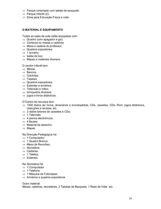 16
Þ Parque cimentado com tabela de basquete;
Þ Parque Infantil (2);
Þ Zona para Educação Física e volei.
O MATERIAL E EQUIPAMENTO
Todas as salas de aula estão equipadas com:
Þ Quadro (com apagador e giz);
Þ Carteiras ou mesas e cadeiras
Þ Mesa e cadeira do professor;
Þ Quadros expositores;
Þ 1 armário;
Þ balde de lixo;
Þ Mapas e materiais diversos.
O Jardim Infantil tem:
Þ Mesas;
Þ Bancos;
Þ Colchões;
Þ Tapetes;
Þ Quadros expositores;
Þ Estantes e armários;
Þ Televisão e video;
Þ brinquedos diversos;
Þ jogos e livros didácticos.
O Centro de recursos tem:
Þ 1500 títulos de: livros, dicionários e enciclopédias, CDs, cassetes, CDs- Rom, jogos didácticos,
colecções e revistas, etc.
Þ 2 rádios leitores de cassetes e CDs;
Þ 1 Televisão
Þ 4 pianos electrónicos;
Þ 4 flautas;
Þ Material de desenho;
Þ Mapas.
Na Direcção Pedagógica há:
Þ 1 Computador;
Þ 1 Quadro Branco;
Þ Mesa de Reuniões;
Þ Secretária;
Þ Cadeiras;
Þ 1 Telefax;
Þ Estantes.
Na Secretaria há:
Þ 1 Computador
Þ 1 Telefone
Þ 1 Máquina de Fotocópias
Þ Armários e quadros expositores
Outro material:
Mesas, cadeiras, secretárias, 2 Tabelas de Basquete, 1 Rede de Vólei etc.
 