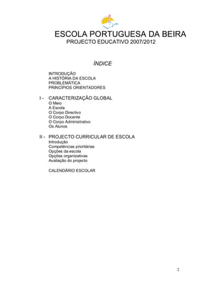 2
ESCOLA PORTUGUESA DA BEIRA
PROJECTO EDUCATIVO 2007/2012
ÍNDICE
INTRODUÇÃO
A HISTÓRIA DA ESCOLA
PROBLEMÁTICA
PRINCÍPIOS ORIENTADORES
I - CARACTERIZAÇÃO GLOBAL
O Meio
A Escola
O Corpo Directivo
O Corpo Docente
O Corpo Administrativo
Os Alunos
II - PROJECTO CURRICULAR DE ESCOLA
Introdução
Competências prioritárias
Opções da escola
Opções organizativas
Avaliação do projecto
CALENDÁRIO ESCOLAR
 