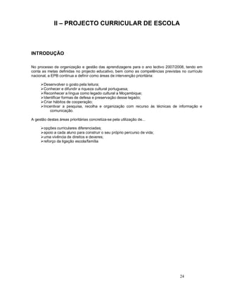 24
II PROJECTO CURRICULAR DE ESCOLA
INTRODUÇÃO
No processo de organização e gestão das aprendizagens para o ano lectivo 2007/2008, tendo em
conta as metas definidas no projecto educativo, bem como as competências previstas no currículo
nacional, a EPB continua a definir como áreas de intervenção prioritária:
ØDesenvolver o gosto pela leitura;
ØConhecer e difundir a riqueza cultural portuguesa;
ØReconhecer a língua como legado cultural a Moçambique;
ØIdentificar formas de defesa e preservação desse legado;
ØCriar hábitos de cooperação;
ØIncentivar a pesquisa, recolha e organização com recurso às técnicas de informação e
comunicação.
A gestão destas áreas prioritárias concretiza-se pela utilização de...
Øopções curriculares diferenciadas;
Øapoio a cada aluno para construir o seu próprio percurso de vida;
Øuma vivência de direitos e deveres;
Øreforço da ligação escola/família
 
