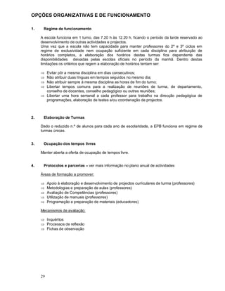 29
OPÇÕES ORGANIZATIVAS E DE FUNCIONAMENTO
1. Regime de funcionamento
A escola funciona em 1 turno, das 7.20 h às 12.20 h, ficando o período da tarde reservado ao
desenvolvimento de outras actividades e projectos.
Uma vez que a escola não tem capacidade para manter professores do 2º e 3º ciclos em
regime de exclusividade nem ocupação suficiente em cada disciplina para atribuição de
horários completos, a elaboração dos horários destas turmas fica dependente das
disponibilidades deixadas pelas escolas oficiais no período da manhã. Dentro destas
limitações os critérios que regem a elaboração de horários tentam ser:
Þ Evitar pôr a mesma disciplina em dias consecutivos;
Þ Não atribuir duas línguas em tempos seguidos no mesmo dia;
Þ Não atribuir sempre à mesma disciplina as horas de fim do turno;
Þ Libertar tempos comuns para a realização de reuniões de turma, de departamento,
conselho de docentes, conselho pedagógico ou outras reuniões;
Þ Libertar uma hora semanal a cada professor para trabalho na direcção pedagógica de
programações, elaboração de testes e/ou coordenação de projectos.
2. Elaboração de Turmas
Dado o reduzido n.º de alunos para cada ano de escolaridade, a EPB funciona em regime de
turmas únicas.
3. Ocupação dos tempos livres
Manter aberta a oferta de ocupação de tempos livre.
4. Protocolos e parcerias ver mais informação no plano anual de actividades
Áreas de formação a promover:
Þ Apoio à elaboração e desenvolvimento de projectos curriculares de turma (professores)
Þ Metodologias e preparação de aulas (professores)
Þ Avaliação de Competências (professores)
Þ Utilização de manuais (professores)
Þ Programação e preparação de materiais (educadores)
Mecanismos de avaliação:
Þ Inquéritos
Þ Processos de reflexão
Þ Fichas de observação
 