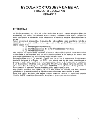 4
ESCOLA PORTUGUESA DA BEIRA
PROJECTO EDUCATIVO
2007/2012
INTRODUÇÃO
O Projecto Educativo 2007/2012 da Escola Portuguesa da Beira, adiante designada por EPB,
embora seja uma revisão natural devido à caducidade do projecto educativo anterior, surge numa
altura de mudança de instalações o que, logicamente, se traduz na alteração da caracterização da
escola.
Assim, considerando a necessidade de actualização e adequação da escola à constante evolução da
sociedade em que está inserida e nunca esquecendo as três grandes linhas orientadoras desta
escola desde o início:
Þ Da dimensão pessoal da formação;
Þ Da dimensão da aquisição das competências básicas e intelectuais;
Þ Da dimensão da cidadania,
este pretende ser um documento orientador de todas as actividades educativas e, simultaneamente,
corresponder às necessidades reais da escola visando garantir a sua evolução no sentido de a
adaptar às mudanças sociais e normativas e às exigências do meio.
Em conformidade com o Decreto Lei 115-A/98, que nos aponta a necessidade de um projecto
educativo plurianual, e o Decreto Lei 6/2001, que aponta para que as metas estabelecidas no
projecto educativo sejam anualmente concretizadas através de um projecto curricular de escola, este
é um documento de referência para o quinquénio 2007/2012, que articula o projecto curricular e o
plano anual de actividades para o ano lectivo 2007/2008 e o regulamento interno, pretendendo
mobilizar todos os elementos da comunidade educativa e do meio envolvente.
Este projecto apresenta uma vigência de cinco anos, contra os habituais dois anos, devido a
problemáticas locais que dificultam a concretização do mesmo em menor espaço de tempo.
Para uma melhor percepção das opções tomadas, devemos começar por uma breve resenha
histórica da EPB e da problemática que lhe deu origem e determina a sua continuidade.
 