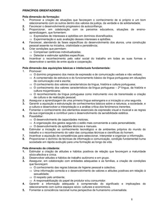 8
PRINCÍPIOS ORIENTADORES
Pela dimensão da formação:
1. Promover a criação de situações que favoreçam o conhecimento de si próprio e um bom
relacionamento com os outros dentro dos valores da justiça, da verdade e da solidariedade;
2. Favorecer o desenvolvimento progressivo da autoconfiança;
3. Proporcionar, em colaboração com os parceiros educativos, situações de ensino-
aprendizagem, que fomentem:
Þ Expressões de interesses e aptidões em domínios diversificados;
Þ Experimentação e auto avaliação desses interesses e aptidões.
4. Favorecer, atendendo às fases específicas do desenvolvimento dos alunos, uma construção
pessoal assente na iniciativa, criatividade e persistência;
5. Criar condições que permitam:
Þ Compensar carências individualizadas;
Þ Detectar e estimular aptidões específicas.
6. Incentivar o reconhecimento pelo valor social do trabalho em todas as suas formas e
desenvolver o sentido de entre ajuda e cooperação.
Pela dimensão das aquisições básicas e intelectuais fundamentais:
1. Promover:
Þ O domínio progressivo dos meios de expressão e de comunicação verbais e não verbais;
Þ A compreensão da estrutura e do funcionamento básico da língua portuguesa em situações
de comunicação oral e escrita;
Þ O conhecimento dos valores característicos da língua, história e cultura portuguesa;
Þ O conhecimento dos valores característicos da língua portuguesa 2ª língua, da história e
cultura moçambicana;
Þ O reconhecimento da língua portuguesa como instrumento vivo de transmissão e criação
de cultura e de realização pessoal;
2. Assegurar a aprendizagem de uma primeira língua estrangeira e a iniciação a uma segunda.
3. Garantir a aquisição e estruturação de conhecimentos básicos sobre a natureza, a sociedade, e
a cultura e desenvolver a interpretação e a análise crítica dos fenómenos inerentes.
4. Fomentar o conhecimento dos elementos essenciais da expressão visual e musical e as regras
da sua organização e contribuir para o desenvolvimento da sensibilidade estética.
5. Possibilitar:
Þ O desenvolvimento de capacidades motoras;
Þ A organização dos gestos segundo o estilo mais conveniente a cada personalidade;
Þ O desenvolvimento de aptidões técnicas e manuais.
6. Estimular a iniciação ao conhecimento tecnológico e de ambientes próprios do mundo do
trabalho e o reconhecimento do valor das conquistas técnicas e científicas do homem.
7. Incentivar a aquisição de competências para seleccionar, interpretar e organizar a informação.
8. Proporcionar o domínio de técnicas de informação e comunicação, condição fundamental numa
sociedade em rápida evolução para uma formação ao longo da vida.
Pela dimensão da cidadania:
1. Estimular a criação de atitudes e hábitos positivos de relação que favoreçam a maturidade
sócio-afectiva e cívica.
2. Desenvolver atitudes e hábitos de trabalho autónomo e em grupo.
3. Assegurar, em colaboração com entidades adequadas e as famílias, a criação de condições
que favoreçam:
Þ O conhecimento das regras básicas de higiene pessoal e colectiva;
Þ Uma informação correcta e o desenvolvimento de valores e atitudes positivas em relação à
sexualidade;
Þ O respeito pelo ambiente;
Þ A responsabilização do papel de produtor e/ou consumidor.
4. Garantir a informação adequada à compreensão do significado e implicações do
relacionamento com outros espaços sócio- culturais e económicos.
5. Fomentar a consciência nacional numa perspectiva de humanismo universalista.
 