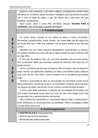 Projeto Educativo 2011-2015

             Seriamos muito ambiciosos e até mesmo utópicos, se tentássemos resolver estes
          dois temas em simultâneo, apesar de estarem interligados, pelo que decidimos avançar
          com o tema de faltas de regras, o que não implica que o outro tema não seja
          trabalhado, paralelamente.
             Assim sendo, nasce o nosso PEE 2011/2015, intitulado “REGRAS PARA A
          CIDADANIA: uma construção a caminho do Futuro!”.

                                          7- Fundamentação

             Os nossos alunos, oriundos na sua maioria de bairros e zonas circundantes,
  2       demonstram comportamentos menos corretos, pois muitos deles não têm regras fora
  0       da escola, pelo que é difícil que entendam que as regras existem e que são para
          cumprir.
  1          Deparámo-nos com muitas situações desagradáveis, especialmente na cantina e
  1       nos espaços interiores da escola, pelo que é urgente prepará-los para a vida que muito
          vai exigir deles.
             É claro que não podemos fazer com que todos aprendam tudo ao mesmo tempo,
   /      mas as pequenas regras que eles forem capazes de interiorizar será, para nós, um
          grande sucesso.
  2          Temos consciência que para que consigamos obter as metas a que nos propomos
          atingir, teremos que desenvolver trabalhos com toda a comunidade escolar, desde os
  0       mais novos até aos mais velhos, mesmo contando com as resistências que poderão
  1       surgir.
  5          Sentindo a necessidade de aferir as preocupações da comunidade escolar acerca
          desta problemática, resolvemos construir um questionário, centrando, essencialmente,
          nos espaços escolares: sala de aula, recreio, cantina e corredores/casas de banho.
             O último ponto deste questionário é referente aos encarregados de educação, pois
          havia muitas observações de que estes nem “bom dia” dão, e que chegam a ser muito
          mal educados com o pessoal docente e não docente.
             Após a análise dos questionários e a observação direta em todo o contexto escolar,
          foram identificados os constrangimentos, as prioridades, metas e estratégias a adotar
          ao longo destes quatro anos.
                                         8- Constrangimentos
           DENTRO DA SALA (Pessoal docente)
          → Saem da sala de forma desordeira;
          → Desrespeito pelo professor/educador

                                                                                               11
 