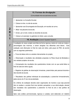 Projeto Educativo 2011-2015



                                          15. Formas de divulgação
                                       (Comunidade intra-escolar/extra-escolar)


           Apresentar no Conselho Escolar;

           Colocar on-line, no site da escola;

           Apresentar aos Encarregados de Educação, em reunião de turma;
  2        Afixar nos placares da escola;

  0        Enviar, por e-mail, a todos os docentes da escola;

  1        Colocar um exemplar no gabinete do diretor, para consulta.

  1                             16. Avaliação (Como? Quando? Quem?)
          A avaliação do nosso projeto será feita de forma rigorosa, tendo em conta as metas e
   /      percentagens das mesmas, a serem atingidas nos diferentes anos letivos.        Esta
          avaliação será efectuada no final de cada ano letivo, pelo grupo do PEE, de acordo
          com os seguintes parâmetros:
  2
          → Troca de ideias entre os variados intervenientes do projeto;
  0
          → Observação e resultados das atividades propostas no Plano Anual de Atividades e
  1
          nos variados projetos da escola;
  5
          → Comparação dos resultados dos questionários iniciais com os que serão feitos no
          final de cada ano letivo (igual);

          → Registos de grelhas de observação trimestrais, preenchidas pelo pessoal docente e
          não docente da escola.

          → Resultados das grelhas individuais de autoavaliação, a preencher trimestralmente,
          pelos alunos do 4º ano de escolaridade.

          Os critérios de avaliação deverão estar organizados de maneira a que seja possível
          não só analisar o produto final mas também perspetivar a sua reformulação, através
          dos resultados dos questionários a preencher no final do ano e das grelhas de
          observação.

          Após esta análise pormenorizada, rigorosa e cuidada, será elaborado um relatório


                                                                                            21
 