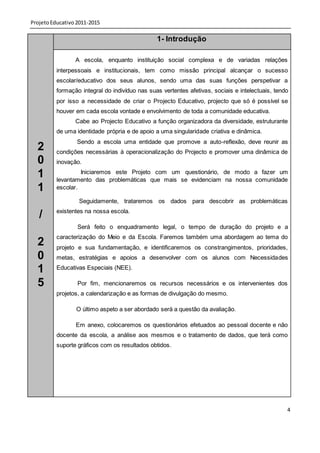 Projeto Educativo 2011-2015

                                                1- Introdução

                 A escola, enquanto instituição social complexa e de variadas relações
          interpessoais e institucionais, tem como missão principal alcançar o sucesso
          escolar/educativo dos seus alunos, sendo uma das suas funções perspetivar a
          formação integral do indivíduo nas suas vertentes afetivas, sociais e intelectuais, tendo
          por isso a necessidade de criar o Projecto Educativo, projecto que só é possível se
          houver em cada escola vontade e envolvimento de toda a comunidade educativa.
                 Cabe ao Projecto Educativo a função organizadora da diversidade, estruturante
          de uma identidade própria e de apoio a uma singularidade criativa e dinâmica.
                  Sendo a escola uma entidade que promove a auto-reflexão, deve reunir as
  2       condições necessárias à operacionalização do Projecto e promover uma dinâmica de
  0       inovação.

  1                Iniciaremos este Projeto com um questionário, de modo a fazer um
          levantamento das problemáticas que mais se evidenciam na nossa comunidade
  1       escolar.

                  Seguidamente, trataremos os dados para descobrir as problemáticas
          existentes na nossa escola.
   /
                  Será feito o enquadramento legal, o tempo de duração do projeto e a
          caracterização do Meio e da Escola. Faremos também uma abordagem ao tema do
  2       projeto e sua fundamentação, e identificaremos os constrangimentos, prioridades,
  0       metas, estratégias e apoios a desenvolver com os alunos com Necessidades

  1       Educativas Especiais (NEE).

  5               Por fim, mencionaremos os recursos necessários e os intervenientes dos
          projetos, a calendarização e as formas de divulgação do mesmo.

                 O último aspeto a ser abordado será a questão da avaliação.

                 Em anexo, colocaremos os questionários efetuados ao pessoal docente e não
          docente da escola, a análise aos mesmos e o tratamento de dados, que terá como
          suporte gráficos com os resultados obtidos.




                                                                                                  4
 
