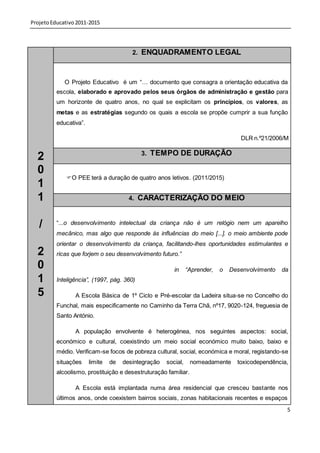 Projeto Educativo 2011-2015




                                         2. ENQUADRAMENTO LEGAL



             O Projeto Educativo é um “… documento que consagra a orientação educativa da
          escola, elaborado e aprovado pelos seus órgãos de administração e gestão para
          um horizonte de quatro anos, no qual se explicitam os princípios, os valores, as
          metas e as estratégias segundo os quais a escola se propõe cumprir a sua função
          educativa”.

                                                                                    DLR n.º21/2006/M

                                            3. TEMPO DE DURAÇÃO
  2
  0
             O PEE terá a duração de quatro anos letivos. (2011/2015)
  1
  1                                     4. CARACTERIZAÇÃO DO MEIO



   /      “...o desenvolvimento intelectual da criança não é um relógio nem um aparelho
          mecânico, mas algo que responde às influências do meio [...]. o meio ambiente pode
          orientar o desenvolvimento da criança, facilitando-lhes oportunidades estimulantes e
  2       ricas que forjem o seu desenvolvimento futuro.”

  0                                                      in     “Aprender,   o   Desenvolvimento   da
  1       Inteligência”, (1997, pág. 360)

  5              A Escola Básica de 1º Ciclo e Pré-escolar da Ladeira situa-se no Concelho do
          Funchal, mais especificamente no Caminho da Terra Chã, nº17, 9020-124, freguesia de
          Santo António.

                 A população envolvente é heterogénea, nos seguintes aspectos: social,
          económico e cultural, coexistindo um meio social económico muito baixo, baixo e
          médio. Verificam-se focos de pobreza cultural, social, económica e moral, registando-se
          situações     limite   de   desintegração   social,    nomeadamente      toxicodependência,
          alcoolismo, prostituição e desestruturação familiar.

                 A Escola está implantada numa área residencial que cresceu bastante nos
          últimos anos, onde coexistem bairros sociais, zonas habitacionais recentes e espaços
                                                                                                    5
 