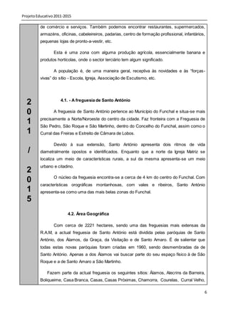 Projeto Educativo 2011-2015

          de comércio e serviços. Também podemos encontrar restaurantes, supermercados,
          armazéns, oficinas, cabeleireiros, padarias, centro de formação profissional, infantários,
          pequenas lojas de pronto-a-vestir, etc.

                 Esta é uma zona com alguma produção agrícola, essencialmente banana e
          produtos hortícolas, onde o sector terciário tem algum significado.

                 A população é, de uma maneira geral, receptiva às novidades e às “forças -
          vivas” do sítio - Escola, Igreja, Associação de Escutismo, etc.




  2                  4.1. - A freguesia de Santo António

  0              A freguesia de Santo António pertence ao Município do Funchal e situa-se mais
          precisamente a Norte/Noroeste do centro da cidade. Faz fronteira com a Freguesia de
  1       São Pedro, São Roque e São Martinho, dentro do Concelho do Funchal, assim como o
  1       Curral das Freiras e Estreito de Câmara de Lobos.

                 Devido à sua extensão, Santo António apresenta dois ritmos de vida
   /      diametralmente opostos e identificados. Enquanto que a norte da Igreja Matriz se
          localiza um meio de características rurais, a sul da mesma apresenta-se um meio
          urbano e citadino.
  2
                 O núcleo da freguesia encontra-se a cerca de 4 km do centro do Funchal. Com
  0       características orográficas montanhosas, com vales e ribeiros, Santo António
  1       apresenta-se como uma das mais belas zonas do Funchal.
  5
                         4.2. Área Geográfica

                 Com cerca de 2221 hectares, sendo uma das freguesias mais extensas da
          R.A.M, a actual freguesia de Santo António está dividida pelas paróquias de Santo
          António, dos Álamos, da Graça, da Visitação e de Santo Amaro. É de salientar que
          todas estas novas paróquias foram criadas em 1960, sendo desmembradas da de
          Santo António. Apenas a dos Álamos vai buscar parte do seu espaço físico à de São
          Roque e a de Santo Amaro a São Martinho.

             Fazem parte da actual freguesia os seguintes sítios: Álamos, Alecrins da Barreira,
          Boliqueime, Casa Branca, Casas, Casas Próximas, Chamorra, Courelas, Curral Velho,

                                                                                                   6
 