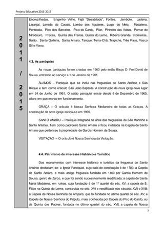 Projeto Educativo 2011-2015

          Encruzilhadas,      Engenho Velho, Fajã “Desabitado”, Fontes,      Jamboto,    Ladeira,
          Laranjal, Levada do Cavalo, Lombo dos Aguiares, Lugar do Meio,                Madalena,
          Penteada, Pico dos Barcelos, Pico do Cardo, Pilar, Pinheiro das Voltas, Pomar do
          Miradouro, Preces, Quinta das Freiras, Quinta do Leme, Ribeira Grande, Romeiras,
  2       Salão, Santa Quitéria, Santo Amaro, Tanque, Terra-Chã, Trapiche, Três Paus, Vasco
  0       Gil e Viana.

  1
  1       4.3. As paróquias

                 As novas paróquias foram criadas em 1960 pelo então Bispo D. Frei David de
   /      Sousa, entrando ao serviço a 1 de Janeiro de 1961.

                 ÁLAMOS – Paróquia que se inclui nas freguesias de Santo António e São
  2       Roque e tem como oráculo São João Baptista. A construção da nova igreja teve lugar

  0       em 24 de Junho de 1961. O salão paroquial existe desde 8 de Dezembro de 1965,
          altura em que entrou em funcionamento.
  1
                 GRAÇA – O oráculo é Nossa Senhora Medianeira de todas as Graças. A
  5       construção da nova igreja iniciou-se em 1969.

                 SANTO AMARO – Paróquia integrada na área das freguesias de São Martinho e
          Santo António. Tem como padroeiro Santo Amaro e ficou instalada na Capela de Santo
          Amaro que pertenceu à propriedade de Garcia Homem de Sousa.

                 VISITAÇÃO – O oráculo é Nossa Senhora da Visitação.




                 4.4. Património de interesse Histórico e Turístico

                 Dos monumentos com interesse histórico e turístico da freguesia de Santo
          António destacam-se: a Igreja Paroquial, cuja data de construção é de 1783; a Capela
          de Santo Amaro, a mais antiga freguesia fundada em 1460 por Garcia Homem de
          Sousa, genro de Zarco, e que foi sendo sucessivamente reedificada; a capela de Santa
          Maria Madalena, em ruínas, cuja fundação é do 1º quartel do séc. XV; a capela de S.
          Filipe na Quinta do Leme, construída no séc. XVI e reedificada nos séculos XVII e XVIII;
          a Capela de Nossa Senhora do Amparo, que foi fundada no último quartel do séc. XV; a
          Capela de Nossa Senhora do Pópulo, mais conhecida por Capela do Pico do Cardo, ou
          da Quinta dos Padres, fundada no último quartel do séc. XVII; a capela de Nossa

                                                                                                 7
 