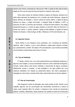 Projeto Educativo 2011-2015

          Senhora das Preces construída por volta do ano 1768; a capela de São João de Deus
          datada de 1814 que faz parte da Casa de Saúde do Trapiche, entre outras.

                 Entre outros pontos de interesse histórico e dignos de interesse, des tacam-se,
          ainda, belos exemplos de arquitectura civil, o mosteiro das Irmãs Clarissas, a Igreja de
          Nossa Senhora da Visitação, o Centro Cultural de Santo António, a Igreja de Nossa
          Senhora da Graça, o antigo Cine-Teatro, a Estação Rádio da Madeira, a RTP, o
          Descanso do Pão no Caminho das Romeiras, a Quinta de Santo António, uma antiga
          barbearia/mercearia e o moinho de água situados no Caminho Velho da Chamorra, a
          Quinta dos Cedros, a Quinta Josefina, a Igreja de São Baptista, a Capela de Nossa
          Senhora do Amparo, o Solar da Água de Mel, o Miradouro do Pico dos Barcelos, etc.



  2          4.5. Aspectos Físicos

  0          Santo António é uma freguesia muito acidentada, com montanhas de vertentes
  1       íngremes, vales e ribeiras, o que a torna diferente e notada pelos naturais e turistas

  1       que, assiduamente, a visitam. De realçar o Pico dos Barcelos, cujo miradouro possibilita
          uma formidável e deslumbrante vista sobre o Funchal.


   /
             4.6. Tipo de Habitação

  2              É variado, embora com uma certa predominância para habitações dispersas e
          algumas casa isoladas, o que se compreende, tendo em conta a extensão da freguesia.
  0       Contudo, nestes últimos anos temos verificado o crescimento de alguns complexos
  1       habitacionais sociais e privados. A rede energética e de água potável tem uma
  5       cobertura satisfatória. Em relação ao saneamento básico, nem toda a população é
          abrangida por este serviço, havendo ainda sítios onde predominam as fossas sépticas.




                 4.7. Vias de Comunicação

                 Esta freguesia é ponto de passagem para vários pontos da Ilha. Devido à sua
          orografia, algumas vias de comunicação são insuficientes, tornando-se o acesso a
          certas zonas bastante difícil. No entanto, a freguesia é bem servida de transportes
          públicos, havendo, diariamente, várias carreiras com partida do centro do Funchal que


                                                                                                 8
 