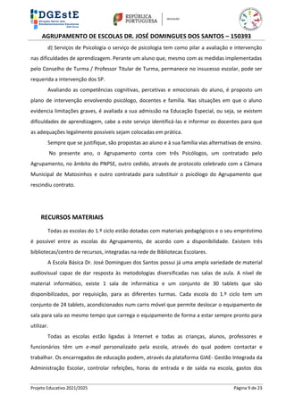 AGRUPAMENTO DE ESCOLAS DR. JOSÉ DOMINGUES DOS SANTOS – 150393
Projeto Educativo 2021/2025 Página 9 de 23
d) Serviços de Psicologia o serviço de psicologia tem como pilar a avaliação e intervenção
nas dificuldades de aprendizagem. Perante um aluno que, mesmo com as medidas implementadas
pelo Conselho de Turma / Professor Titular de Turma, permanece no insucesso escolar, pode ser
requerida a intervenção dos SP.
Avaliando as competências cognitivas, percetivas e emocionais do aluno, é proposto um
plano de intervenção envolvendo psicólogo, docentes e família. Nas situações em que o aluno
evidencia limitações graves, é avaliada a sua admissão na Educação Especial, ou seja, se existem
dificuldades de aprendizagem, cabe a este serviço identificá-las e informar os docentes para que
as adequações legalmente possíveis sejam colocadas em prática.
Sempre que se justifique, são propostas ao aluno e à sua família vias alternativas de ensino.
No presente ano, o Agrupamento conta com três Psicólogos, um contratado pelo
Agrupamento, no âmbito do PNPSE, outro cedido, através de protocolo celebrado com a Câmara
Municipal de Matosinhos e outro contratado para substituir o psicólogo do Agrupamento que
rescindiu contrato.
RECURSOS MATERIAIS
Todas as escolas do 1.º ciclo estão dotadas com materiais pedagógicos e o seu empréstimo
é possível entre as escolas do Agrupamento, de acordo com a disponibilidade. Existem três
bibliotecas/centro de recursos, integradas na rede de Bibliotecas Escolares.
A Escola Básica Dr. José Domingues dos Santos possui já uma ampla variedade de material
audiovisual capaz de dar resposta às metodologias diversificadas nas salas de aula. A nível de
material informático, existe 1 sala de informática e um conjunto de 30 tablets que são
disponibilizados, por requisição, para as diferentes turmas. Cada escola do 1.º ciclo tem um
conjunto de 24 tablets, acondicionados num carro móvel que permite deslocar o equipamento de
sala para sala ao mesmo tempo que carrega o equipamento de forma a estar sempre pronto para
utilizar.
Todas as escolas estão ligadas à Internet e todas as crianças, alunos, professores e
funcionários têm um e-mail personalizado pela escola, através do qual podem contactar e
trabalhar. Os encarregados de educação podem, através da plataforma GIAE- Gestão Integrada da
Administração Escolar, controlar refeições, horas de entrada e de saída na escola, gastos dos
 