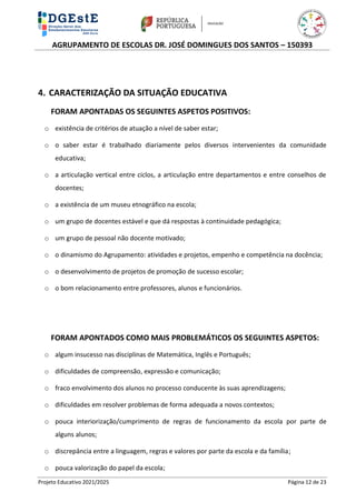 AGRUPAMENTO DE ESCOLAS DR. JOSÉ DOMINGUES DOS SANTOS – 150393
Projeto Educativo 2021/2025 Página 12 de 23
4. CARACTERIZAÇÃO DA SITUAÇÃO EDUCATIVA
FORAM APONTADAS OS SEGUINTES ASPETOS POSITIVOS:
o existência de critérios de atuação a nível de saber estar;
o o saber estar é trabalhado diariamente pelos diversos intervenientes da comunidade
educativa;
o a articulação vertical entre ciclos, a articulação entre departamentos e entre conselhos de
docentes;
o a existência de um museu etnográfico na escola;
o um grupo de docentes estável e que dá respostas à continuidade pedagógica;
o um grupo de pessoal não docente motivado;
o o dinamismo do Agrupamento: atividades e projetos, empenho e competência na docência;
o o desenvolvimento de projetos de promoção de sucesso escolar;
o o bom relacionamento entre professores, alunos e funcionários.
FORAM APONTADOS COMO MAIS PROBLEMÁTICOS OS SEGUINTES ASPETOS:
o algum insucesso nas disciplinas de Matemática, Inglês e Português;
o dificuldades de compreensão, expressão e comunicação;
o fraco envolvimento dos alunos no processo conducente às suas aprendizagens;
o dificuldades em resolver problemas de forma adequada a novos contextos;
o pouca interiorização/cumprimento de regras de funcionamento da escola por parte de
alguns alunos;
o discrepância entre a linguagem, regras e valores por parte da escola e da família;
o pouca valorização do papel da escola;
 