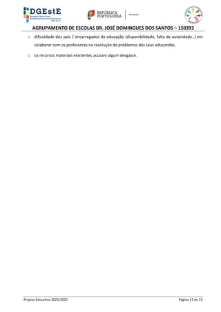 AGRUPAMENTO DE ESCOLAS DR. JOSÉ DOMINGUES DOS SANTOS – 150393
Projeto Educativo 2021/2025 Página 13 de 23
o dificuldade dos pais / encarregados de educação (disponibilidade, falta de autoridade..) em
colaborar com os professores na resolução de problemas dos seus educandos.
o os recursos materiais existentes acusam algum desgaste.
 
