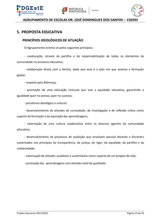 AGRUPAMENTO DE ESCOLAS DR. JOSÉ DOMINGUES DOS SANTOS – 150393
Projeto Educativo 2021/2025 Página 15 de 23
5. PROPOSTA EDUCATIVA
PRINCÍPIOS IDEOLÓGICOS DE ATUAÇÃO
O Agrupamento orienta-se pelos seguintes princípios:
- coeducação, através da partilha e da responsabilização de todos os elementos da
comunidade no processo educativo;
- colaboração direta com a família, dado que esta é o pilar em que assenta a formação
global;
- respeito pela diferença;
- promoção de uma educação inclusiva que vise a equidade educativa, garantindo a
igualdade quer no acesso, quer no sucesso;
- pluralismo ideológico e cultural;
- desenvolvimento de atitudes de curiosidade, de investigação e de reflexão crítica como
suporte da formação e da aquisição das aprendizagens;
- valorização de uma cultura colaborativa entre os diversos agentes da comunidade
educativa;
- desenvolvimento de processos de avaliação que envolvam pessoal docente e discentes
sustentados nos princípios da transparência, da justiça, do rigor, da equidade, da partilha e da
solidariedade;
- valorização de atitudes saudáveis e sustentáveis como suporte de um projeto de vida;
- promoção das aprendizagens com elevado nível de qualidade.
 