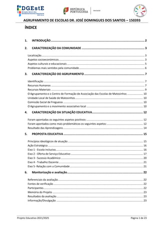 AGRUPAMENTO DE ESCOLAS DR. JOSÉ DOMINGUES DOS SANTOS – 150393
Projeto Educativo 2021/2025 Página 1 de 23
ÍNDICE
1. INTRODUÇÃO............................................................................................................. 2
2. CARACTERIZAÇÃO DA COMUNIDADE ......................................................................... 3
Localização......................................................................................................................................... 3
Aspetos socioeconómicos.................................................................................................................. 3
Aspetos culturais e educacionais....................................................................................................... 5
Problemas mais sentidos pela comunidade....................................................................................... 6
3. CARACTERIZAÇÃO DO AGRUPAMENTO ...................................................................... 7
Identificação ...................................................................................................................................... 7
Recursos Humanos ............................................................................................................................ 7
Recursos Materiais ............................................................................................................................ 9
O Agrupamento e o Centro de Formação de Associação das Escolas de Matosinhos ..................... 10
Unidade Local de Saúde de Matosinhos.......................................................................................... 10
Comissão Social de Freguesia .......................................................................................................... 10
O Agrupamento e o movimento associativo local ........................................................................... 10
4. CARACTERIZAÇÃO DA SITUAÇÃO EDUCATIVA........................................................... 12
Foram apontadas os seguintes aspetos positivos:........................................................................... 12
Foram apontados como mais problemáticos os seguintes aspetos:................................................ 12
Resultado das Aprendizagens.......................................................................................................... 14
5. PROPOSTA EDUCATIVA ............................................................................................ 15
Princípios ideológicos de atuação.................................................................................................... 15
Ação Estratégica .............................................................................................................................. 16
Eixo 1 - Escola inclusiva.................................................................................................................... 16
Eixo 2 - Oferta de Serviço Educativo................................................................................................ 17
Eixo 3 - Sucesso Académico ............................................................................................................. 20
Eixo 4 - Trabalho Docente................................................................................................................ 21
Eixo 5- Relação com a Comunidade................................................................................................. 21
6. Monitorização e avaliação........................................................................................ 22
Referenciais da avaliação................................................................................................................. 22
Fontes de verificação....................................................................................................................... 22
Participantes.................................................................................................................................... 22
Memória do Projeto ........................................................................................................................ 23
Resultados da avaliação................................................................................................................... 23
Informação/Divulgação ................................................................................................................... 23
 