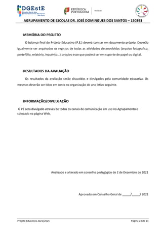 AGRUPAMENTO DE ESCOLAS DR. JOSÉ DOMINGUES DOS SANTOS – 150393
Projeto Educativo 2021/2025 Página 23 de 23
MEMÓRIA DO PROJETO
O balanço final do Projeto Educativo (P.E.) deverá constar em documento próprio. Deverão
igualmente ser arquivados os registos de todas as atividades desenvolvidas (arquivo fotográfico,
portefólio, relatório, inquérito…), arquivo esse que poderá ser em suporte de papel ou digital.
RESULTADOS DA AVALIAÇÃO
Os resultados da avaliação serão discutidos e divulgados pela comunidade educativa. Os
mesmos deverão ser tidos em conta na organização do ano letivo seguinte.
INFORMAÇÃO/DIVULGAÇÃO
O PE será divulgado através de todos os canais de comunicação em uso no Agrupamento e
colocado na página Web.
Analisado e alterado em conselho pedagógico de 2 de Dezembro de 2021
Aprovado em Conselho Geral de _____/_____/ 2021
 