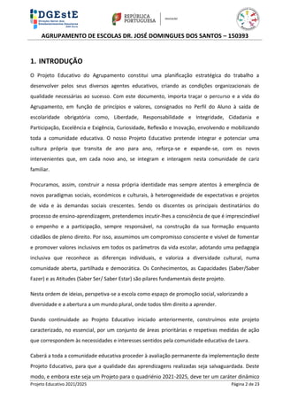 AGRUPAMENTO DE ESCOLAS DR. JOSÉ DOMINGUES DOS SANTOS – 150393
Projeto Educativo 2021/2025 Página 2 de 23
1. INTRODUÇÃO
O Projeto Educativo do Agrupamento constitui uma planificação estratégica do trabalho a
desenvolver pelos seus diversos agentes educativos, criando as condições organizacionais de
qualidade necessárias ao sucesso. Com este documento, importa traçar o percurso e a vida do
Agrupamento, em função de princípios e valores, consignados no Perfil do Aluno à saída de
escolaridade obrigatória como, Liberdade, Responsabilidade e Integridade, Cidadania e
Participação, Excelência e Exigência, Curiosidade, Reflexão e Inovação, envolvendo e mobilizando
toda a comunidade educativa. O nosso Projeto Educativo pretende integrar e potenciar uma
cultura própria que transita de ano para ano, reforça-se e expande-se, com os novos
intervenientes que, em cada novo ano, se integram e interagem nesta comunidade de cariz
familiar.
Procuramos, assim, construir a nossa própria identidade mas sempre atentos à emergência de
novos paradigmas sociais, económicos e culturais, à heterogeneidade de expectativas e projetos
de vida e às demandas sociais crescentes. Sendo os discentes os principais destinatários do
processo de ensino-aprendizagem, pretendemos incutir-lhes a consciência de que é imprescindível
o empenho e a participação, sempre responsável, na construção da sua formação enquanto
cidadãos de pleno direito. Por isso, assumimos um compromisso consciente e visível de fomentar
e promover valores inclusivos em todos os parâmetros da vida escolar, adotando uma pedagogia
inclusiva que reconhece as diferenças individuais, e valoriza a diversidade cultural, numa
comunidade aberta, partilhada e democrática. Os Conhecimentos, as Capacidades (Saber/Saber
Fazer) e as Atitudes (Saber Ser/ Saber Estar) são pilares fundamentais deste projeto.
Nesta ordem de ideias, perspetiva-se a escola como espaço de promoção social, valorizando a
diversidade e a abertura a um mundo plural, onde todos têm direito a aprender.
Dando continuidade ao Projeto Educativo iniciado anteriormente, construímos este projeto
caracterizado, no essencial, por um conjunto de áreas prioritárias e respetivas medidas de ação
que correspondem às necessidades e interesses sentidos pela comunidade educativa de Lavra.
Caberá a toda a comunidade educativa proceder à avaliação permanente da implementação deste
Projeto Educativo, para que a qualidade das aprendizagens realizadas seja salvaguardada. Deste
modo, e embora este seja um Projeto para o quadriénio 2021-2025, deve ter um caráter dinâmico
 