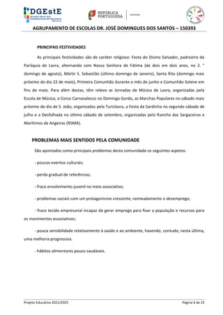 AGRUPAMENTO DE ESCOLAS DR. JOSÉ DOMINGUES DOS SANTOS – 150393
Projeto Educativo 2021/2025 Página 6 de 23
PRINCIPAIS FESTIVIDADES
As principais festividades são de caráter religioso: Festa do Divino Salvador, padroeiro da
Paróquia de Lavra, alternando com Nossa Senhora de Fátima (de dois em dois anos, no 2. °
domingo de agosto), Mártir S. Sebastião (último domingo de Janeiro), Santa Rita (domingo mais
próximo do dia 22 de maio), Primeira Comunhão durante o mês de junho e Comunhão Solene em
fins de maio. Para além destas, têm relevo as Jornadas de Música de Lavra, organizadas pela
Escola de Música, o Corso Carnavalesco no Domingo Gordo, as Marchas Populares no sábado mais
próximo do dia de S. João, organizadas pela Turislavra, a Festa da Sardinha no segundo sábado de
julho e a Desfolhada no último sábado de setembro, organizadas pelo Rancho das Sargaceiras e
Marítimos de Angeiras (RSMA).
PROBLEMAS MAIS SENTIDOS PELA COMUNIDADE
São apontados como principais problemas desta comunidade os seguintes aspetos:
- poucos eventos culturais;
- perda gradual de referências;
- fraco envolvimento juvenil no meio associativo;
- problemas sociais com um protagonismo crescente, nomeadamente o desemprego;
- fraco tecido empresarial incapaz de gerar emprego para fixar a população e recursos para
os movimentos associativos;
- pouca sensibilidade relativamente à saúde e ao ambiente, havendo, contudo, nesta última,
uma melhoria progressiva.
- hábitos alimentares pouco saudáveis.
 