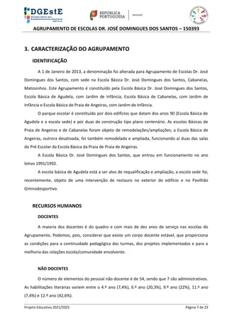 AGRUPAMENTO DE ESCOLAS DR. JOSÉ DOMINGUES DOS SANTOS – 150393
Projeto Educativo 2021/2025 Página 7 de 23
3. CARACTERIZAÇÃO DO AGRUPAMENTO
IDENTIFICAÇÃO
A 1 de Janeiro de 2013, a denominação foi alterada para Agrupamento de Escolas Dr. José
Domingues dos Santos, com sede na Escola Básica Dr. José Domingues dos Santos, Cabanelas,
Matosinhos. Este Agrupamento é constituído pela Escola Básica Dr. José Domingues dos Santos,
Escola Básica de Agudela, com Jardim de Infância, Escola Básica de Cabanelas, com Jardim de
Infância e Escola Básica de Praia de Angeiras, com Jardim de Infância.
O parque escolar é constituído por dois edifícios que datam dos anos 90 (Escola Básica de
Agudela e a escola sede) e por duas de construção tipo plano centenário. As escolas Básicas de
Praia de Angeiras e de Cabanelas foram objeto de remodelações/ampliações; a Escola Básica de
Angeiras, outrora desativada, foi também remodelada e ampliada, funcionando aí duas das salas
do Pré-Escolar da Escola Básica da Praia de Praia de Angeiras.
A Escola Básica Dr. José Domingues dos Santos, que entrou em funcionamento no ano
letivo 1991/1992.
A escola básica de Agudela está a ser alvo de requalificação e ampliação, a escola sede foi,
recentemente, objeto de uma intervenção de restauro no exterior do edifício e no Pavilhão
Gimnodesportivo.
RECURSOS HUMANOS
DOCENTES
A maioria dos docentes é do quadro e com mais de dez anos de serviço nas escolas do
Agrupamento. Podemos, pois, considerar que existe um corpo docente estável, que proporciona
as condições para a continuidade pedagógica das turmas, dos projetos implementados e para a
melhoria das relações escola/comunidade envolvente.
NÃO DOCENTES
O número de elementos do pessoal não docente é de 54, sendo que 7 são administrativos.
As habilitações literárias variem entre o 4.º ano (7,4%), 6.º ano (20,3%), 9.º ano (22%), 11.º ano
(7,4%) e 12.º ano (42,6%).
 