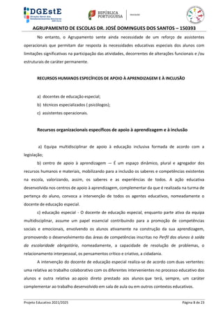 AGRUPAMENTO DE ESCOLAS DR. JOSÉ DOMINGUES DOS SANTOS – 150393
Projeto Educativo 2021/2025 Página 8 de 23
No entanto, o Agrupamento sente ainda necessidade de um reforço de assistentes
operacionais que permitam dar resposta às necessidades educativas especiais dos alunos com
limitações significativas na participação das atividades, decorrentes de alterações funcionais e /ou
estruturais de caráter permanente.
RECURSOS HUMANOS ESPECÍFICOS DE APOIO À APRENDIZAGEM E À INCLUSÃO
a) docentes de educação especial;
b) técnicos especializados ( psicólogos);
c) assistentes operacionais.
Recursos organizacionais específicos de apoio à aprendizagem e à inclusão
a) Equipa multidisciplinar de apoio à educação inclusiva formada de acordo com a
legislação;
b) centro de apoio à aprendizagem -– É um espaço dinâmico, plural e agregador dos
recursos humanos e materiais, mobilizando para a inclusão os saberes e competências existentes
na escola, valorizando, assim, os saberes e as experiências de todos. A ação educativa
desenvolvida nos centros de apoio à aprendizagem, complementar da que é realizada na turma de
pertença do aluno, convoca a intervenção de todos os agentes educativos, nomeadamente o
docente de educação especial.
c) educação especial - O docente de educação especial, enquanto parte ativa da equipa
multidisciplinar, assume um papel essencial contribuindo para a promoção de competências
sociais e emocionais, envolvendo os alunos ativamente na construção da sua aprendizagem,
promovendo o desenvolvimento das áreas de competências inscritas no Perfil dos alunos à saída
da escolaridade obrigatória, nomeadamente, a capacidade de resolução de problemas, o
relacionamento interpessoal, os pensamentos crítico e criativo, a cidadania.
A intervenção do docente de educação especial realiza-se de acordo com duas vertentes:
uma relativa ao trabalho colaborativo com os diferentes intervenientes no processo educativo dos
alunos e outra relativa ao apoio direto prestado aos alunos que terá, sempre, um caráter
complementar ao trabalho desenvolvido em sala de aula ou em outros contextos educativos.
 