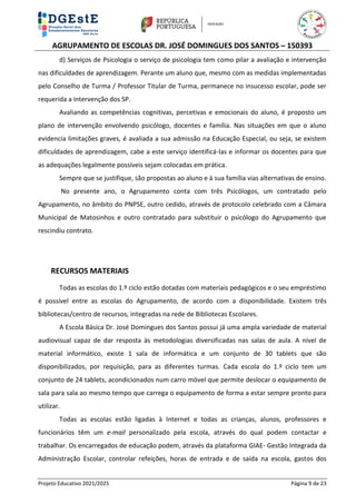 AGRUPAMENTO DE ESCOLAS DR. JOSÉ DOMINGUES DOS SANTOS – 150393
Projeto Educativo 2021/2025 Página 9 de 23
d) Serviços de Psicologia o serviço de psicologia tem como pilar a avaliação e intervenção
nas dificuldades de aprendizagem. Perante um aluno que, mesmo com as medidas implementadas
pelo Conselho de Turma / Professor Titular de Turma, permanece no insucesso escolar, pode ser
requerida a intervenção dos SP.
Avaliando as competências cognitivas, percetivas e emocionais do aluno, é proposto um
plano de intervenção envolvendo psicólogo, docentes e família. Nas situações em que o aluno
evidencia limitações graves, é avaliada a sua admissão na Educação Especial, ou seja, se existem
dificuldades de aprendizagem, cabe a este serviço identificá-las e informar os docentes para que
as adequações legalmente possíveis sejam colocadas em prática.
Sempre que se justifique, são propostas ao aluno e à sua família vias alternativas de ensino.
No presente ano, o Agrupamento conta com três Psicólogos, um contratado pelo
Agrupamento, no âmbito do PNPSE, outro cedido, através de protocolo celebrado com a Câmara
Municipal de Matosinhos e outro contratado para substituir o psicólogo do Agrupamento que
rescindiu contrato.
RECURSOS MATERIAIS
Todas as escolas do 1.º ciclo estão dotadas com materiais pedagógicos e o seu empréstimo
é possível entre as escolas do Agrupamento, de acordo com a disponibilidade. Existem três
bibliotecas/centro de recursos, integradas na rede de Bibliotecas Escolares.
A Escola Básica Dr. José Domingues dos Santos possui já uma ampla variedade de material
audiovisual capaz de dar resposta às metodologias diversificadas nas salas de aula. A nível de
material informático, existe 1 sala de informática e um conjunto de 30 tablets que são
disponibilizados, por requisição, para as diferentes turmas. Cada escola do 1.º ciclo tem um
conjunto de 24 tablets, acondicionados num carro móvel que permite deslocar o equipamento de
sala para sala ao mesmo tempo que carrega o equipamento de forma a estar sempre pronto para
utilizar.
Todas as escolas estão ligadas à Internet e todas as crianças, alunos, professores e
funcionários têm um e-mail personalizado pela escola, através do qual podem contactar e
trabalhar. Os encarregados de educação podem, através da plataforma GIAE- Gestão Integrada da
Administração Escolar, controlar refeições, horas de entrada e de saída na escola, gastos dos
 