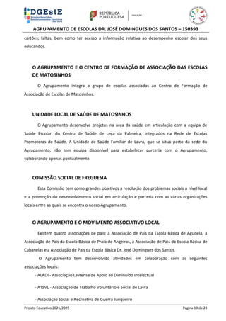 AGRUPAMENTO DE ESCOLAS DR. JOSÉ DOMINGUES DOS SANTOS – 150393
Projeto Educativo 2021/2025 Página 10 de 23
cartões, faltas, bem como ter acesso a informação relativa ao desempenho escolar dos seus
educandos.
O AGRUPAMENTO E O CENTRO DE FORMAÇÃO DE ASSOCIAÇÃO DAS ESCOLAS
DE MATOSINHOS
O Agrupamento integra o grupo de escolas associadas ao Centro de Formação de
Associação de Escolas de Matosinhos.
UNIDADE LOCAL DE SAÚDE DE MATOSINHOS
O Agrupamento desenvolve projetos na área da saúde em articulação com a equipa de
Saúde Escolar, do Centro de Saúde de Leça da Palmeira, integrados na Rede de Escolas
Promotoras de Saúde. A Unidade de Saúde Familiar de Lavra, que se situa perto da sede do
Agrupamento, não tem equipa disponível para estabelecer parceria com o Agrupamento,
colaborando apenas pontualmente.
COMISSÃO SOCIAL DE FREGUESIA
Esta Comissão tem como grandes objetivos a resolução dos problemas sociais a nível local
e a promoção do desenvolvimento social em articulação e parceria com as várias organizações
locais entre as quais se encontra o nosso Agrupamento.
O AGRUPAMENTO E O MOVIMENTO ASSOCIATIVO LOCAL
Existem quatro associações de pais: a Associação de Pais da Escola Básica de Agudela, a
Associação de Pais da Escola Básica de Praia de Angeiras, a Associação de Pais da Escola Básica de
Cabanelas e a Associação de Pais da Escola Básica Dr. José Domingues dos Santos.
O Agrupamento tem desenvolvido atividades em colaboração com as seguintes
associações locais:
- ALADI - Associação Lavrense de Apoio ao Diminuído Intelectual
- ATSVL - Associação de Trabalho Voluntário e Social de Lavra
- Associação Social e Recreativa de Guerra Junqueiro
 