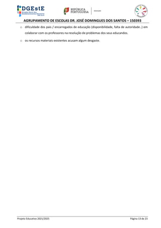 AGRUPAMENTO DE ESCOLAS DR. JOSÉ DOMINGUES DOS SANTOS – 150393
Projeto Educativo 2021/2025 Página 13 de 23
o dificuldade dos pais / encarregados de educação (disponibilidade, falta de autoridade..) em
colaborar com os professores na resolução de problemas dos seus educandos.
o os recursos materiais existentes acusam algum desgaste.
 