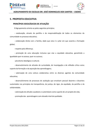 AGRUPAMENTO DE ESCOLAS DR. JOSÉ DOMINGUES DOS SANTOS – 150393
Projeto Educativo 2021/2025 Página 15 de 23
5. PROPOSTA EDUCATIVA
PRINCÍPIOS IDEOLÓGICOS DE ATUAÇÃO
O Agrupamento orienta-se pelos seguintes princípios:
- coeducação, através da partilha e da responsabilização de todos os elementos da
comunidade no processo educativo;
- colaboração direta com a família, dado que esta é o pilar em que assenta a formação
global;
- respeito pela diferença;
- promoção de uma educação inclusiva que vise a equidade educativa, garantindo a
igualdade quer no acesso, quer no sucesso;
- pluralismo ideológico e cultural;
- desenvolvimento de atitudes de curiosidade, de investigação e de reflexão crítica como
suporte da formação e da aquisição das aprendizagens;
- valorização de uma cultura colaborativa entre os diversos agentes da comunidade
educativa;
- desenvolvimento de processos de avaliação que envolvam pessoal docente e discentes
sustentados nos princípios da transparência, da justiça, do rigor, da equidade, da partilha e da
solidariedade;
- valorização de atitudes saudáveis e sustentáveis como suporte de um projeto de vida;
- promoção das aprendizagens com elevado nível de qualidade.
 