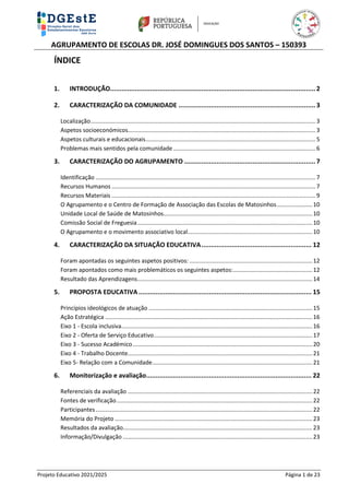 AGRUPAMENTO DE ESCOLAS DR. JOSÉ DOMINGUES DOS SANTOS – 150393
Projeto Educativo 2021/2025 Página 1 de 23
ÍNDICE
1. INTRODUÇÃO............................................................................................................ 2
2. CARACTERIZAÇÃO DA COMUNIDADE ........................................................................ 3
Localização...........................................................................................................................................3
Aspetos socioeconómicos....................................................................................................................3
Aspetos culturais e educacionais.........................................................................................................5
Problemas mais sentidos pela comunidade........................................................................................6
3. CARACTERIZAÇÃO DO AGRUPAMENTO ..................................................................... 7
Identificação ........................................................................................................................................7
Recursos Humanos ..............................................................................................................................7
Recursos Materiais ..............................................................................................................................9
O Agrupamento e o Centro de Formação de Associação das Escolas de Matosinhos......................10
Unidade Local de Saúde de Matosinhos............................................................................................10
Comissão Social de Freguesia............................................................................................................10
O Agrupamento e o movimento associativo local.............................................................................10
4. CARACTERIZAÇÃO DA SITUAÇÃO EDUCATIVA.......................................................... 12
Foram apontadas os seguintes aspetos positivos: ............................................................................12
Foram apontados como mais problemáticos os seguintes aspetos:.................................................12
Resultado das Aprendizagens............................................................................................................14
5. PROPOSTA EDUCATIVA ........................................................................................... 15
Princípios ideológicos de atuação .....................................................................................................15
Ação Estratégica ................................................................................................................................16
Eixo 1 - Escola inclusiva......................................................................................................................16
Eixo 2 - Oferta de Serviço Educativo..................................................................................................17
Eixo 3 - Sucesso Académico...............................................................................................................20
Eixo 4 - Trabalho Docente..................................................................................................................21
Eixo 5- Relação com a Comunidade...................................................................................................21
6. Monitorização e avaliação....................................................................................... 22
Referenciais da avaliação ..................................................................................................................22
Fontes de verificação.........................................................................................................................22
Participantes......................................................................................................................................22
Memória do Projeto ..........................................................................................................................23
Resultados da avaliação.....................................................................................................................23
Informação/Divulgação .....................................................................................................................23
 