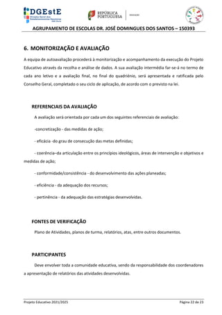 AGRUPAMENTO DE ESCOLAS DR. JOSÉ DOMINGUES DOS SANTOS – 150393
Projeto Educativo 2021/2025 Página 22 de 23
6. MONITORIZAÇÃO E AVALIAÇÃO
A equipa de autoavaliação procederá à monitorização e acompanhamento da execução do Projeto
Educativo através da recolha e análise de dados. A sua avaliação intermédia far-se-á no termo de
cada ano letivo e a avaliação final, no final do quadriénio, será apresentada e ratificada pelo
Conselho Geral, completado o seu ciclo de aplicação, de acordo com o previsto na lei.
REFERENCIAIS DA AVALIAÇÃO
A avaliação será orientada por cada um dos seguintes referenciais de avaliação:
-concretização - das medidas de ação;
- eficácia -do grau de consecução das metas definidas;
- coerência–da articulação entre os princípios ideológicos, áreas de intervenção e objetivos e
medidas de ação;
- conformidade/consistência - do desenvolvimento das ações planeadas;
- eficiência - da adequação dos recursos;
- pertinência - da adequação das estratégias desenvolvidas.
FONTES DE VERIFICAÇÃO
Plano de Atividades, planos de turma, relatórios, atas, entre outros documentos.
PARTICIPANTES
Deve envolver toda a comunidade educativa, sendo da responsabilidade dos coordenadores
a apresentação de relatórios das atividades desenvolvidas.
 