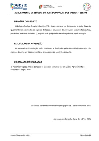 AGRUPAMENTO DE ESCOLAS DR. JOSÉ DOMINGUES DOS SANTOS – 150393
Projeto Educativo 2021/2025 Página 23 de 23
MEMÓRIA DO PROJETO
O balanço final do Projeto Educativo (P.E.) deverá constar em documento próprio. Deverão
igualmente ser arquivados os registos de todas as atividades desenvolvidas (arquivo fotográfico,
portefólio, relatório, inquérito…), arquivo esse que poderá ser em suporte de papel ou digital.
RESULTADOS DA AVALIAÇÃO
Os resultados da avaliação serão discutidos e divulgados pela comunidade educativa. Os
mesmos deverão ser tidos em conta na organização do ano letivo seguinte.
INFORMAÇÃO/DIVULGAÇÃO
O PE será divulgado através de todos os canais de comunicação em uso no Agrupamento e
colocado na página Web.
Analisado e alterado em conselho pedagógico de 2 de Dezembro de 2021
Aprovado em Conselho Geral de 13/12/ 2021
 