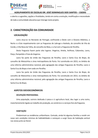 AGRUPAMENTO DE ESCOLAS DR. JOSÉ DOMINGUES DOS SANTOS – 150393
Projeto Educativo 2021/2025 Página 3 de 23
e aberto a sugestões, opções e finalidades, tendo em conta a evolução, modificação e necessidade
de toda a comunidade educativa que interage neste projeto.
2. CARACTERIZAÇÃO DA COMUNIDADE
LOCALIZAÇÃO
Lavra situa-se no Noroeste de Portugal, confinando a Oeste com o Oceano Atlântico, a
Norte e a Este respetivamente com as freguesias de Labruge e Aveleda, do concelho de Vila do
Conde, e Vila Nova da Telha, do concelho da Maia, e a Sul com a freguesia de Perafita.
Desta freguesia fazem parte oito lugares: Angeiras, Antela, Avilhoso, Cabanelas, Lavra,
Paiço, Pampelido e Praia de Angeiras.
Lavra faz parte da União das freguesias de Perafita, Lavra e Santa Cruz do Bispo, do
concelho de Matosinhos e área metropolitana do Porto. Foi constituída em 2013, no âmbito de
uma reforma administrativa nacional, pela agregação das antigas freguesias de Perafita, Lavra e
Santa Cruz do Bispo e tem sede em Perafita.
Lavra faz parte da União das freguesias de Perafita, Lavra e Santa Cruz do Bispo, do
concelho de Matosinhos e área metropolitana do Porto. Foi constituída em 2013, no âmbito de
uma reforma administrativa nacional, pela agregação das antigas freguesias de Perafita, Lavra e
Santa Cruz do Bispo.
ASPETOS SOCIOECONÓMICOS
OCUPAÇÃO PROFISSIONAL
Uma população, outrora dedicada à pesca e à agricultura local, deu lugar a uma outra,
maioritariamente ligada ao trabalho de produção, ao comércio e a serviços fora da freguesia.
HABITAÇÃO
Predominam as residências unifamiliares. Contudo, ainda há algumas famílias a residir em
casas sem condições mínimas de habitabilidade e começam a surgir focos de habitação vertical
nas zonas junto ao litoral.
 