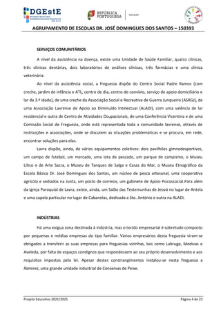 AGRUPAMENTO DE ESCOLAS DR. JOSÉ DOMINGUES DOS SANTOS – 150393
Projeto Educativo 2021/2025 Página 4 de 23
SERVIÇOS COMUNITÁRIOS
A nível da assistência na doença, existe uma Unidade de Saúde Familiar, quatro clínicas,
três clínicas dentárias, dois laboratórios de análises clínicas, três farmácias e uma clínica
veterinária.
Ao nível da assistência social, a freguesia dispõe do Centro Social Padre Ramos (com
creche, jardim de infância e ATL, centro de dia, centro de convívio, serviço de apoio domiciliário e
lar da 3.ª idade), de uma creche da Associação Social e Recreativa de Guerra Junqueiro (ASRGJ), de
uma Associação Lavrense de Apoio ao Diminuído Intelectual (ALADI), com uma valência de lar
residencial e outra de Centro de Atividades Ocupacionais, de uma Conferência Vicentina e de uma
Comissão Social de Freguesia, onde está representada toda a comunidade lavrense, através de
instituições e associações, onde se discutem as situações problemáticas e se procura, em rede,
encontrar soluções para elas.
Lavra dispõe, ainda, de vários equipamentos coletivos: dois pavilhões gimnodesportivos,
um campo de futebol, um mercado, uma lota de pescado, um parque de campismo, o Museu
Lítico e de Arte Sacra, o Museu de Tanques de Salga e Casas do Mar, o Museu Etnográfico da
Escola Básica Dr. José Domingues dos Santos, um núcleo de pesca artesanal, uma cooperativa
agrícola e sediados na Junta, um posto de correios, um gabinete de Apoio Psicossocial.Para além
da Igreja Paroquial de Lavra, existe, ainda, um Salão das Testemunhas de Jeová no lugar de Antela
e uma capela particular no lugar de Cabanelas, dedicada a Sto. António e outra na ALADI.
INDÚSTRIAS
Há uma exígua zona destinada à indústria, mas o tecido empresarial é sobretudo composto
por pequenas e médias empresas do tipo familiar. Vários empresários desta freguesia viram-se
obrigados a transferir as suas empresas para freguesias vizinhas, tais como Labruge, Modivas e
Aveleda, por falta de espaços condignos que respondessem ao seu próprio desenvolvimento e aos
requisitos impostos pela lei. Apesar destes constrangimentos instalou-se nesta freguesia a
Ramirez, uma grande unidade industrial de Conservas de Peixe.
 
