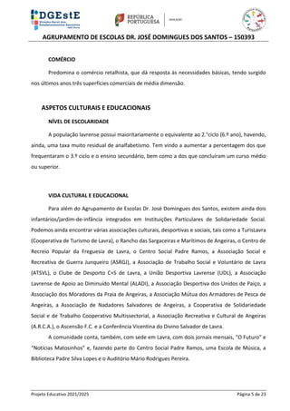 AGRUPAMENTO DE ESCOLAS DR. JOSÉ DOMINGUES DOS SANTOS – 150393
Projeto Educativo 2021/2025 Página 5 de 23
COMÉRCIO
Predomina o comércio retalhista, que dá resposta às necessidades básicas, tendo surgido
nos últimos anos três superfícies comerciais de média dimensão.
ASPETOS CULTURAIS E EDUCACIONAIS
NÍVEL DE ESCOLARIDADE
A população lavrense possui maioritariamente o equivalente ao 2.°ciclo (6.º ano), havendo,
ainda, uma taxa muito residual de analfabetismo. Tem vindo a aumentar a percentagem dos que
frequentaram o 3.º ciclo e o ensino secundário, bem como a dos que concluíram um curso médio
ou superior.
VIDA CULTURAL E EDUCACIONAL
Para além do Agrupamento de Escolas Dr. José Domingues dos Santos, existem ainda dois
infantários/jardim-de-infância integrados em Instituições Particulares de Solidariedade Social.
Podemos ainda encontrar várias associações culturais, desportivas e sociais, tais como a TurisLavra
(Cooperativa de Turismo de Lavra), o Rancho das Sargaceiras e Marítimos de Angeiras, o Centro de
Recreio Popular da Freguesia de Lavra, o Centro Social Padre Ramos, a Associação Social e
Recreativa de Guerra Junqueiro (ASRGJ), a Associação de Trabalho Social e Voluntário de Lavra
(ATSVL), o Clube de Desporto C+S de Lavra, a União Desportiva Lavrense (UDL), a Associação
Lavrense de Apoio ao Diminuído Mental (ALADI), a Associação Desportiva dos Unidos de Paiço, a
Associação dos Moradores da Praia de Angeiras, a Associação Mútua dos Armadores de Pesca de
Angeiras, a Associação de Nadadores Salvadores de Angeiras, a Cooperativa de Solidariedade
Social e de Trabalho Cooperativo Multissectorial, a Associação Recreativa e Cultural de Angeiras
(A.R.C.A.), o Ascensão F.C. e a Conferência Vicentina do Divino Salvador de Lavra.
A comunidade conta, também, com sede em Lavra, com dois jornais mensais, "O Futuro" e
“Notícias Matosinhos” e, fazendo parte do Centro Social Padre Ramos, uma Escola de Música, a
Biblioteca Padre Silva Lopes e o Auditório Mário Rodrigues Pereira.
 