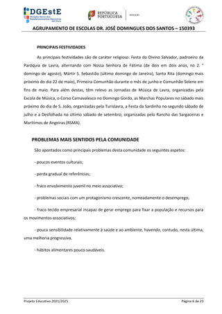 AGRUPAMENTO DE ESCOLAS DR. JOSÉ DOMINGUES DOS SANTOS – 150393
Projeto Educativo 2021/2025 Página 6 de 23
PRINCIPAIS FESTIVIDADES
As principais festividades são de caráter religioso: Festa do Divino Salvador, padroeiro da
Paróquia de Lavra, alternando com Nossa Senhora de Fátima (de dois em dois anos, no 2. °
domingo de agosto), Mártir S. Sebastião (último domingo de Janeiro), Santa Rita (domingo mais
próximo do dia 22 de maio), Primeira Comunhão durante o mês de junho e Comunhão Solene em
fins de maio. Para além destas, têm relevo as Jornadas de Música de Lavra, organizadas pela
Escola de Música, o Corso Carnavalesco no Domingo Gordo, as Marchas Populares no sábado mais
próximo do dia de S. João, organizadas pela Turislavra, a Festa da Sardinha no segundo sábado de
julho e a Desfolhada no último sábado de setembro, organizadas pelo Rancho das Sargaceiras e
Marítimos de Angeiras (RSMA).
PROBLEMAS MAIS SENTIDOS PELA COMUNIDADE
São apontados como principais problemas desta comunidade os seguintes aspetos:
- poucos eventos culturais;
- perda gradual de referências;
- fraco envolvimento juvenil no meio associativo;
- problemas sociais com um protagonismo crescente, nomeadamente o desemprego;
- fraco tecido empresarial incapaz de gerar emprego para fixar a população e recursos para
os movimentos associativos;
- pouca sensibilidade relativamente à saúde e ao ambiente, havendo, contudo, nesta última,
uma melhoria progressiva.
- hábitos alimentares pouco saudáveis.
 