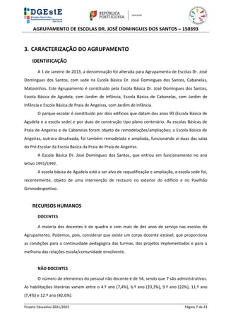 AGRUPAMENTO DE ESCOLAS DR. JOSÉ DOMINGUES DOS SANTOS – 150393
Projeto Educativo 2021/2025 Página 7 de 23
3. CARACTERIZAÇÃO DO AGRUPAMENTO
IDENTIFICAÇÃO
A 1 de Janeiro de 2013, a denominação foi alterada para Agrupamento de Escolas Dr. José
Domingues dos Santos, com sede na Escola Básica Dr. José Domingues dos Santos, Cabanelas,
Matosinhos. Este Agrupamento é constituído pela Escola Básica Dr. José Domingues dos Santos,
Escola Básica de Agudela, com Jardim de Infância, Escola Básica de Cabanelas, com Jardim de
Infância e Escola Básica de Praia de Angeiras, com Jardim de Infância.
O parque escolar é constituído por dois edifícios que datam dos anos 90 (Escola Básica de
Agudela e a escola sede) e por duas de construção tipo plano centenário. As escolas Básicas de
Praia de Angeiras e de Cabanelas foram objeto de remodelações/ampliações; a Escola Básica de
Angeiras, outrora desativada, foi também remodelada e ampliada, funcionando aí duas das salas
do Pré-Escolar da Escola Básica da Praia de Praia de Angeiras.
A Escola Básica Dr. José Domingues dos Santos, que entrou em funcionamento no ano
letivo 1991/1992.
A escola básica de Agudela está a ser alvo de requalificação e ampliação, a escola sede foi,
recentemente, objeto de uma intervenção de restauro no exterior do edifício e no Pavilhão
Gimnodesportivo.
RECURSOS HUMANOS
DOCENTES
A maioria dos docentes é do quadro e com mais de dez anos de serviço nas escolas do
Agrupamento. Podemos, pois, considerar que existe um corpo docente estável, que proporciona
as condições para a continuidade pedagógica das turmas, dos projetos implementados e para a
melhoria das relações escola/comunidade envolvente.
NÃO DOCENTES
O número de elementos do pessoal não docente é de 54, sendo que 7 são administrativos.
As habilitações literárias variem entre o 4.º ano (7,4%), 6.º ano (20,3%), 9.º ano (22%), 11.º ano
(7,4%) e 12.º ano (42,6%).
 