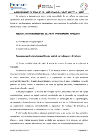 AGRUPAMENTO DE ESCOLAS DR. JOSÉ DOMINGUES DOS SANTOS – 150393
Projeto Educativo 2021/2025 Página 8 de 23
No entanto, o Agrupamento sente ainda necessidade de um reforço de assistentes
operacionais que permitam dar resposta às necessidades educativas especiais dos alunos com
limitações significativas na participação das atividades, decorrentes de alterações funcionais e /ou
estruturais de caráter permanente.
RECURSOS HUMANOS ESPECÍFICOS DE APOIO À APRENDIZAGEM E À INCLUSÃO
a) docentes de educação especial;
b) técnicos especializados ( psicólogos);
c) assistentes operacionais.
Recursos organizacionais específicos de apoio à aprendizagem e à inclusão
a) Equipa multidisciplinar de apoio à educação inclusiva formada de acordo com a
legislação;
b) centro de apoio à aprendizagem -– É um espaço dinâmico, plural e agregador dos
recursos humanos e materiais, mobilizando para a inclusão os saberes e competências existentes
na escola, valorizando, assim, os saberes e as experiências de todos. A ação educativa
desenvolvida nos centros de apoio à aprendizagem, complementar da que é realizada na turma de
pertença do aluno, convoca a intervenção de todos os agentes educativos, nomeadamente o
docente de educação especial.
c) educação especial - O docente de educação especial, enquanto parte ativa da equipa
multidisciplinar, assume um papel essencial contribuindo para a promoção de competências
sociais e emocionais, envolvendo os alunos ativamente na construção da sua aprendizagem,
promovendo o desenvolvimento das áreas de competências inscritas no Perfil dos alunos à saída
da escolaridade obrigatória, nomeadamente, a capacidade de resolução de problemas, o
relacionamento interpessoal, os pensamentos crítico e criativo, a cidadania.
A intervenção do docente de educação especial realiza-se de acordo com duas vertentes:
uma relativa ao trabalho colaborativo com os diferentes intervenientes no processo educativo dos
alunos e outra relativa ao apoio direto prestado aos alunos que terá, sempre, um caráter
complementar ao trabalho desenvolvido em sala de aula ou em outros contextos educativos.
 