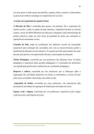 20
Projecto Educativo da escola de Achada Mato
Um bom gestor é ainda aquele que planifica, organiza, lidera, controla e é democrático
na procura de melhores estratégias no cumprimento do seu dever.
A escola esta organizada da seguinte forma:
A Direcção do Pólo é constituída pela gestora, um professor. Ele e responsável da
cantina escolar e ajuda na gestão do pólo educativo, responsável perante os serviços
centrais e locais do MED (Ministério da Educação e Desporto) e pela materialização da
política educativa, tendo em vista níveis de qualidade de ensino que satisfaçam as
aspirações da comunidade escolar;
Conselho do Pólo, órgão de coordenação dos diferentes sectores da comunidade
responsável pela orientação das actividades com vista ao desenvolvimento global e
equilibrado da educação na zona educativa. É composto por três representantes do corpo
docente, pela gestora e um representante dos pais e encarregados de educação;
Núcleo Pedagógico, constituído por sete professores das diferentes fases. O núcleo
pedagógico é responsável pelas questões pedagógicas e é constituído por professores
com qualificação profissional e também por um coordenador pedagógico;
Desporto e cultura, constituída por três professores que se debruçam sobre a
organização das actividades desportivas na escola, os intercâmbios, as feiras de lazer
entre outras actividades relacionadas com cultura e lazer
Angariação de fundos, constituída por cinco professores, são responsáveis pela
promoção de actividades de angariação de fundos para actividades da escola.
Espaço verde e higiene, constituída por seis professores, responsáveis pelo espaço
verde da escola e pela higiene da escola.
 