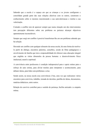 23
Projecto Educativo da escola de Achada Mato
Sabendo que a escola é o espaço em que as crianças e os jovens configuram e
consolidam grande parte das suas relações afectivas com os outros, constroem o
conhecimento sobre si mesmos maximizando a sua autovalorizacao e institui a sua
valorização.
Contudo o conflito tem de aparecer sempre que numa situação um dos intervenientes
tem percepção diferentes sobre um problema ou pertence alcançar objectivos
aparentemente inconsoláveis.
Sempre que surgi um conflito é possível transformar-lhe em um problema sabendo que
há solução.
Havendo um conflito com qualquer alimento da nossa escola, há uma forma de resolve-
lo partir de diálogo, encontros palestras, conselhos, sessão de filme pedagógicos e
envolvimento de família que tem a responsabilidade de oferecer uma educação integral
que engloba as várias dimensões da pessoa humana: o desenvolvimento físico
intelectual, mural e espiritual.
A convivência entre professores é condição indispensável para o apoio mútuo para o
reforço do auto estima, para aliviar tensões para interpretar o acontecimento, para
debater ideias, para lidar com problemas e crise.
Sendo assim, na nossa escola essa convivência é boa, uma vez que realizamos vários
encontros para convívios, trabalho, tomada de decisões, partilha de ideias, documentos,
matérias didácticos, entre outros.
Relação do convívio contribui para o sentido de pertença, facilita amizade e a empatia
mútua.
 