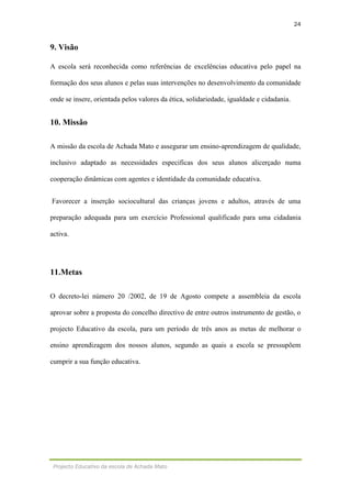 24
Projecto Educativo da escola de Achada Mato
9. Visão
A escola será reconhecida como referências de excelências educativa pelo papel na
formação dos seus alunos e pelas suas intervenções no desenvolvimento da comunidade
onde se insere, orientada pelos valores da ética, solidariedade, igualdade e cidadania.
10. Missão
A missão da escola de Achada Mato e assegurar um ensino-aprendizagem de qualidade,
inclusivo adaptado as necessidades especificas dos seus alunos alicerçado numa
cooperação dinâmicas com agentes e identidade da comunidade educativa.
Favorecer a inserção sociocultural das crianças jovens e adultos, através de uma
preparação adequada para um exercício Professional qualificado para uma cidadania
activa.
11.Metas
O decreto-lei número 20 /2002, de 19 de Agosto compete a assembleia da escola
aprovar sobre a proposta do concelho directivo de entre outros instrumento de gestão, o
projecto Educativo da escola, para um período de três anos as metas de melhorar o
ensino aprendizagem dos nossos alunos, segundo as quais a escola se pressupõem
cumprir a sua função educativa.
 
