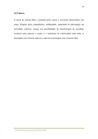 25
Projecto Educativo da escola de Achada Mato
12.Valores
A escola de Achada Mato e orientada pelos valores e convicções democráticas, tais
como. Respeito pelos companheiros, solidariedade, capacidade de participação em
actividades colectiva, crenças nas possibilidades de transformação da sociedade,
coerência entre palavras e acções e o sentimento de colectividade onde todos se
preocupam com o bem de cada um e cada um se preocupem com o bem de todos.
 