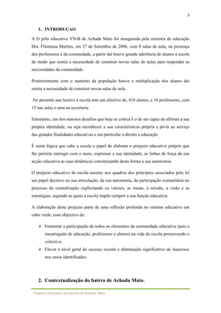3
Projecto Educativo da escola de Achada Mato
1. INTRODUÇAO
A O pólo educativo VII-B de Achada Mato foi inaugurada pela ministra de educação
Dra. Filomena Martins, em 27 de Setembro de 2006, com 8 salas de aula, na presença
dos professores e da comunidade, a partir daí houve grande aderência de alunos à escola
de modo que sentiu a necessidade de construir novas salas de aulas para responder as
necessidades da comunidade.
Posteriormente com o aumento da população houve a multiplicação dos alunos dai
sentiu a necessidade de construir novas salas de aula.
No presente ano lectivo a escola tem um efectivo de, 418 alunos, e 16 professores, com
15 nas salas e uma na secretaria.
Entretanto, um dos maiores desafios que hoje se coloca é o de ser capaz de afirmar a sua
própria identidade, ou seja reconhecer a sua características própria e pô-la ao serviço
das grandes finalidades educativas e em particular o direito a educação.
É nesta lógica que cabe a escola o papel de elaborar o projecto educativo próprio que
lhe permita interagir com o meio, expressar a sua identidade, as linhas de força da sua
acção educativa as suas dinâmicas concretizando desta forma a sua autonomia.
O projecto educativo da escola assume nos quadros dos princípios associados pela lei
um papel decisivo na sua articulação, da sua autonomia, da participação comunitária no
processo de centralização explicitando os valores, as metas, a missão, a visão e as
estratégias, segundo as quais a escola impõe cumprir a sua função educativa.
A elaboração deste projecto parte de uma reflexão profunda no sistema educativo em
cabo verde, com objectivo de:
 Fomentar a participação de todos os elementos da comunidade educativa (pais e
encarregado de educação, professores e alunos) na vida da escola promovendo o
colectivo.
 Elevar o nível geral do sucesso escolar e diminuição significativo de insucesso
nos casos identificados.
2. Contextualização do bairro de Achada Mato.
 