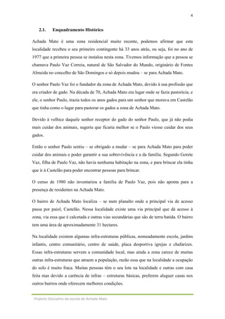 4
Projecto Educativo da escola de Achada Mato
2.1. Enquadramento Histórico
Achada Mato é uma zona residencial muito recente, podemos afirmar que esta
localidade recebeu o seu primeiro contingente há 33 anos atrás, ou seja, foi no ano de
1977 que a primeira pessoa se instalou nesta zona. Tivemos informação que a pessoa se
chamava Paulo Vaz Correia, natural de São Salvador do Mundo, originário de Fontes
Almeida no concelho de São Domingos e só depois mudou – se para Achada Mato.
O senhor Paulo Vaz foi o fundador da zona de Achada Mato, devido à sua profissão que
era criador de gado. Na década de 70, Achada Mato era lugar onde se fazia pastorícia, e
ele, o senhor Paulo, trazia todos os anos gados para um senhor que morava em Castelão
que tinha como o lugar para pastorar os gados a zona de Achada Mato.
Devido à velhice daquele senhor receptor do gado do senhor Paulo, que já não podia
mais cuidar dos animais, sugeriu que ficaria melhor se o Paulo viesse cuidar dos seus
gados.
Então o senhor Paulo sentiu – se obrigado a mudar – se para Achada Mato para poder
cuidar dos animais e poder garantir a sua sobrevivência e a da família. Segundo Gorete
Vaz, filha de Paulo Vaz, não havia nenhuma habitação na zona, e para brincar ela tinha
que ir à Castelão para poder encontrar pessoas para brincar.
O censo de 1980 não inventariou a família de Paulo Vaz, pois não aponta para a
presença de residentes na Achada Mato.
O bairro de Achada Mato localiza – se num planalto onde a principal via de acesso
passa por paiol, Castelão. Nessa localidade existe uma via principal que dá acesso à
zona, via essa que é calcetada e outras vias secundárias que são de terra batida. O bairro
tem uma área de aproximadamente 31 hectares.
Na localidade existem algumas infra-estruturas públicas, nomeadamente escola, jardins
infantis, centro comunitário, centro de saúde, placa desportiva igrejas e chafarizes.
Essas infra-estruturas servem a comunidade local, mas ainda a zona carece de muitas
outras infra-estruturas que atraem a população, razão essa que na localidade a ocupação
do solo é muito fraca. Muitas pessoas têm o seu lote na localidade e outras com casa
feita mas devido a carência de infras – estruturas básicas, preferem aluguer casas nos
outros bairros onde oferecem melhores condições.
 