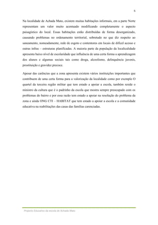 5
Projecto Educativo da escola de Achada Mato
Na localidade de Achada Mato, existem muitas habitações informais, em a parte Norte
representam um valor muito acentuado modificando completamente o aspecto
paisagístico do local. Essas habitações estão distribuídas de forma desorganizado,
causando problemas no ordenamento territorial, sobretudo no que diz respeito ao
saneamento, nomeadamente, rede de esgoto e contentores em locais de difícel acesso e
outras infras – estruturas planificadas. A maioria parte da população da localicalidade
apresenta baixo nível de escolaridade que influência de uma certa forma a aprendizagem
dos alunos e algumas sociais tais como droga, alcoolismo, delinquência juvenis,
prostituição e gravidez precoce.
Apesar das carências que a zona apresenta existem vários instituições importantes que
contribuem de uma certa forma para a valorização da localidade como por exemplo O
quartel da terceira região militar que tem estado a apoiar a escola, também reside o
ministro da cultura que é o padrinho da escola que mostra sempre preocupado com os
problemas do bairro e por essa razão tem estado a apoiar na resolução do problema da
zona e ainda ONG CTI – HABITAT que tem estado a apoiar a escola e a comunidade
educativa na reabilitações das casas das famílias carenciadas.
 