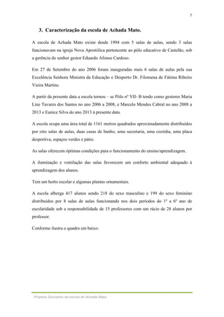 7
Projecto Educativo da escola de Achada Mato
3. Caracterização da escola de Achada Mato.
A escola de Achada Mato existe desde 1994 com 5 salas de aulas, sendo 3 salas
funcionavam na igreja Nova Apostólica pertencente ao pólo educativo de Castelão, sob
a gerência do senhor gestor Eduardo Afonso Cardoso.
Em 27 de Setembro do ano 2006 foram inauguradas mais 6 salas de aulas pela sua
Excelência Senhora Ministra da Educação e Desporto Dr. Filomena de Fátima Ribeiro
Vieira Martins.
A partir da presente data a escola tornou – se Pólo nº VII- B tendo como gestores Maria
Line Tavares dos Santos no ano 2006 a 2008, e Marcelo Mendes Cabral no ano 2008 a
2013 e Eunice Silva do ano 2013 à presente data.
A escola ocupa uma área total de 1161 metros quadrados aproximadamente distribuídos
por oito salas de aulas, duas casas de banho, uma secretaria, uma cozinha, uma placa
desportiva, espaços verdes e pátio.
As salas oferecem óptimas condições para o funcionamento do ensino/aprendizagem.
A iluminação e ventilação das salas favorecem um conforto ambiental adequado à
aprendizagem dos alunos.
Tem um horto escolar e algumas plantas ornamentais.
A escola alberga 417 alunos sendo 218 do sexo masculino e 199 do sexo feminino
distribuídos por 8 salas de aulas funcionando nos dois períodos do 1º a 6º ano de
escolaridade sob a responsabilidade de 15 professores com um rácio de 28 alunos por
professor.
Conforme ilustra o quadro em baixo:
 