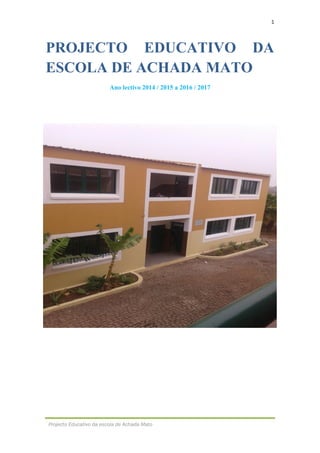 1
Projecto Educativo da escola de Achada Mato
PROJECTO EDUCATIVO DA
ESCOLA DE ACHADA MATO
Ano lectivo 2014 / 2015 a 2016 / 2017
 