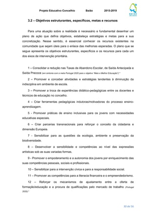 Projeto Educativo Concelhio Baião 2015-2019
30 de 56
3.2 – Objetivos estruturantes, específicos, metas e recursos
Para uma atuação sobre a realidade é necessário e fundamental desenhar um
plano de ação que defina objetivos, estabeleça estratégias e metas para a sua
concretização. Nesse sentido, é essencial conhecer os recursos existentes na
comunidade que sejam úteis para o enlace das melhorias esperadas. O plano que se
segue apresenta os objetivos estruturantes, específicos e os recursos para cada um
dos eixos de intervenção prioritária.
1 – Consolidar a redução nas Taxas de Abandono Escolar, de Saída Antecipada e
Saída Precoce (em sintonia com a meta Portugal 2020 para o objetivo “Mais e Melhor Educação”).*
2 – Promover e conceber atividades e estratégias tendentes à diminuição da
indisciplina em ambiente de escola.
3 – Promover a troca de experiências didático-pedagógicas entre os docentes e
técnicos de educação no concelho.
4 – Criar ferramentas pedagógicas indutoras/motivadoras do processo ensino-
aprendizagem.
5 - Promover práticas de ensino inclusivas para os jovens com necessidades
educativas especiais.
6 – Criar parcerias transnacionais para reforçar o conceito da cidadania e
dimensão Europeia.
7 - Sensibilizar para as questões da ecologia, ambiente e preservação da
biodiversidade.
8 – Desenvolver a sensibilidade e competências ao nível das expressões
artísticas sob as suas variadas formas.
9 - Promover o empoderamento e a autonomia dos jovens por enriquecimento das
suas competências pessoais, sociais e profissionais.
10 – Sensibilizar para a intervenção cívica e para a responsabilidade social.
11 – Promover as competências para a literacia financeira e o empreendedorismo.
12 – Reforçar os mecanismos de ajustamento entre a oferta de
formação/educação e a procura de qualificações pelo mercado de trabalho (Portugal
2020).*
 