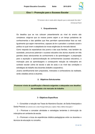Projeto Educativo Concelhio Baião 2015-2019
32 de 56
Eixo 1 - Promoção para o Sucesso Escolar
“O homem não é nada além daquilo que a educação faz dele.”
Immanuel Kant
1. Enquadramento
Os desafios que se nos colocam presentemente ao nível do ensino são
complexos: exige-se que os nossos jovens sejam a um tempo portadores de
conhecimentos e das aptidões que lhes permitam operacionalizar face ao real.
Igualmente que sejam interventivos, capazes de ler e perceber o contexto social e
político no qual vivem e adaptáveis às novas exigências do mercado laboral.
Como resposta às expectativas dos jovens e das suas famílias, mas também da
sociedade, procura-se potenciar o sucesso educativo dos alunos atuando em três
grandes áreas estruturantes do conhecimento e da aprendizagem: a preparação
para a aquisição e operacionalização de conhecimentos (sucesso educativo), a
motivação para as aprendizagens e consequente redução da indisciplina em
contexto escolar (clima de escola e sala de aula) e ao nível das condições e
estratégias de trabalho dos docentes (trabalho cooperativo).
Jovens cientificamente bem preparados, motivados e conhecedores da realidade,
serão cidadãos ativos e atuantes.
2. Objetivos Estruturantes
Promover níveis de qualificação e literacia exigentes e adequados aos desafios
da sociedade e do mercado de trabalho
3 - Objetivos Específicos
1 – Consolidar a redução nas Taxas de Abandono Escolar, de Saída Antecipada e
Saída Precoce (em sintonia com a meta Portugal 2020 para o objetivo “Mais e Melhor Educação”).*
2 – Promover e conceber atividades e estratégias tendentes à diminuição da
indisciplina em ambiente de escola.
3 – Promover a troca de experiências didático-pedagógicas entre os docentes e
técnicos de educação no concelho.
 
